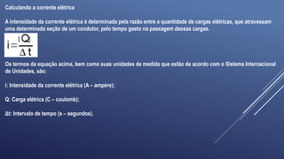 Calculando a corrente elétrica
A intensidade da corrente elétrica é determinada pela razão entre a quantidade de cargas elétricas, que atravessam
uma determinada seção de um condutor, pelo tempo gasto na passagem dessas cargas.
Os termos da equação acima, bem como suas unidades de medida que estão de acordo com o Sistema Internacional
de Unidades, são:
i: Intensidade da corrente elétrica (A – ampère);
Q: Carga elétrica (C – coulomb);
Δt: Intervalo de tempo (s – segundos).
 