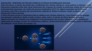 RADIAÇÕES / ESTRUTURA DO NÚCLEO ATÔMICO E FORÇAS DE INTERAÇÃO NUCLEAR
Física Nuclear é o estudo das partículas constituintes dos núcleos atômicos, como prótons e nêutrons, e das
interações existentes entre elas. Essas interações são capazes de manter as partículas unidas em distâncias
extremamente pequenas, da ordem de poucos nanômetros (10-9 m). Alguns exemplos de fenômenos
estudados pela Física Nuclear são decaimentos radioativos, fissões nucleares, fusões nucleares, etc.
Introdução à Física Nuclear
A Física Nuclear estuda os fenômenos físicos relativos aos núcleos atômicos, como transições de energia,
decaimentos radioativos, fissão e fusão nuclear, entre outros. O estudo da Física Nuclear envolve o
desenvolvimento de modelos que expliquem o funcionamento dos núcleos atômicos e sua constituição,
aplicações da energia nuclear em tratamentos médicos, desenvolvimento de tecnologias para a detecção
de radiação, novas fontes de energia, etc.
 