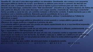 Questão 05 - Um raio é uma descarga elétrica na atmosfera. Geralmente, ele começa com pequenas
descargas elétricas dentro da nuvem, que liberam os elétrons para iniciar o caminho de descida em
direção ao solo. A primeira conexão com a terra é rápida e pouco luminosa para ser vista a olho nu.
Quando essa descarga, conhecida como “líder escalonado”, encontra-se a algumas dezenas de metros do
solo, parte em direção a ela outra descarga com cargas opostas, chamada de “descarga conectante”.
Forma-se então o canal do raio, um caminho ionizado e altamente condutor. É neste momento que o raio
acontece com a máxima potência, liberando grande quantidade de luz e som.
Com base no texto e nos conhecimentos sobre eletrostática, atribua V (verdadeiro) ou F (falso) às
afirmativas a seguir.
( ) A maioria das descargas elétricas atmosféricas ocorre quando o campo elétrico gerado pela
diferença de cargas positivas e negativas é próximo de zero.
( ) A corrente elétrica gerada pelo raio produz um rápido aquecimento do ar, e sua inevitável expansão
produz o som conhecido como trovão.
( ) A corrente elétrica gerada a partir de um raio pode ser armazenada e utilizada, posteriormente, para
ligar o equivalente a 1000 lâmpadas de 100 watts.
( ) Para saber a distância aproximada em que um raio caiu, é preciso contar os segundos entre a
observação do clarão e o som do trovão. Ao dividir o valor por 3, obtém-se a distância em quilômetros.
( ) A energia envolvida em um raio produz luz visível, som, raios X e ondas eletromagnéticas com
frequência na faixa de AM.
Assinale a alternativa que contém, de cima para baixo, a sequência correta.
a) V, V, F, F, V. b) V, F, V, V, F. c) V, F, F, F, V. d) F, V, F, V, V. e) F, F, V, V, F.
 