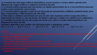 ( ) A maioria das descargas elétricas atmosféricas ocorre quando o campo elétrico gerado pela
diferença de cargas positivas e negativas é próximo de zero.
( ) A corrente elétrica gerada pelo raio produz um rápido aquecimento do ar, e sua inevitável expansão
produz o som conhecido como trovão.
( ) A corrente elétrica gerada a partir de um raio pode ser armazenada e utilizada, posteriormente, para
ligar o equivalente a 1000 lâmpadas de 100 watts.
( ) Para saber a distância aproximada em que um raio caiu, é preciso contar os segundos entre a
observação do clarão e o som do trovão. Ao dividir o valor por 3, obtém-se a distância em quilômetros.
( ) A energia envolvida em um raio produz luz visível, som, raios X e ondas eletromagnéticas com
frequência na faixa de AM.
Assinale a alternativa que contém, de cima para baixo, a sequência correta.
a) V, V, F, F, V. b) V, F, V, V, F. c) V, F, F, F, V. d) F, V, F, V, V. e) F, F, V, V, F.
Letra D.
• Falsa – Se o campo elétrico gerado pela diferença de cargas fosse próximo de zero, a rigidez dielétrica do ar não seria
rompida e as descargas não ocorreriam.
• Verdadeira – Definição de trovão.
• Falsa – Não há como armazenar a corrente elétrica de um raio.
• Verdadeira – Adotando a velocidade do som no ar como 340 m/s, imagine um intervalo de tempo entre a observação do clarão
e o som do trovão de 6 s. A distância aproximada da queda do raio seria de 2040 m ou 2,04 km. Ao dividir 6 s por 3, encontramos
uma distância aproximada de 2 km.
• Verdadeira.
 