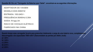 Questão 06- Em um “Carregador de Baterias para Tablet”, encontram-se as seguintes informações.
Quanto tempo esse carregador levaria para preencher totalmente a carga de uma bateria nova, completamente
descarregada e de capacidade 7000 mAh? (Desconsidere as perdas por efeito Joule)
a) 1,00 h
b) 1,40 h
c) 2,00 h
d) 2,45 h
e) 3,50 h
 