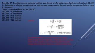 Questão 07- Considere que a corrente elétrica que flui por um fio após a queda de um raio seja de 50.000
A. Determine o número aproximado de elétrons que passam pela área de seção transversal do fio a cada
B. segundo.
Dado: carga do elétron = 1,6 x 10–19C
a) 2,200 . 10 20 elétrons
b) 3,125 . 10 23 elétrons
c) 4,500. 10 15 elétrons
d) 5,000. 10 19 elétrons
e) 1,250. 10 23 elétrons Letra B.
A corrente elétrica é a quantidade de carga
elétrica que flui por segundo. Sabendo que a carga
elétrica é o produto do número de elétrons pela
carga elementar dos elétrons, podemos dizer que:
 