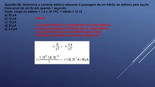 Questão 08- Determine a corrente elétrica referente à passagem de um trilhão de elétrons pela seção
transversal de um fio em apenas 1 segundo.
Dado: carga do elétron = 1,6 x 10–19C; 1 trilhão = 10 12
a) 20 μA
b) 16 μA
c) 10 μA
d) 25 μA
e) 5,0 μA
Letra B.
A corrente elétrica é a quantidade de carga elétrica
que flui por segundo. Sabendo que a carga elétrica
é o produto do número de elétrons pela carga
elementar dos elétrons, podemos definir que:
 