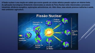 A fissão nuclear é uma reação em cadeia que ocorre quando um núcleo atômico pesado captura um nêutron lento.
As aplicações tecnológicas diretamente relacionadas ao estudo da Física Nuclear estão relacionadas a processos
industriais, eficiência energética, explorações astronômicas, etc. Além disso, esse estudo promove melhorias à saúde,
meio ambiente e agricultura.
 