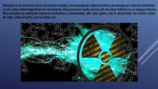Radiação é um processo físico de emissão (saída) e de propagação (deslocamento) de energia por meio de partículas
ou de ondas eletromagnéticas em movimento. Esse processo pode ocorrer em um meio material ou no espaço (vácuo).
São exemplos de radiações bastante conhecidas e comentadas: alfa, beta, gama, raio X, ultravioleta, luz visível, ondas
de rádio, infravermelha, micro-ondas, etc.
 