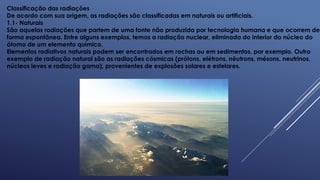 Classificação das radiações
De acordo com sua origem, as radiações são classificadas em naturais ou artificiais.
1.1- Naturais
São aquelas radiações que partem de uma fonte não produzida por tecnologia humana e que ocorrem de
forma espontânea. Entre alguns exemplos, temos a radiação nuclear, eliminada do interior do núcleo do
átomo de um elemento químico.
Elementos radiativos naturais podem ser encontrados em rochas ou em sedimentos, por exemplo. Outro
exemplo de radiação natural são as radiações cósmicas (prótons, elétrons, nêutrons, mésons, neutrinos,
núcleos leves e radiação gama), provenientes de explosões solares e estelares.
 