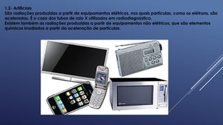 1.2- Artificiais
São radiações produzidas a partir de equipamentos elétricos, nos quais partículas, como os elétrons, são
aceleradas. É o caso dos tubos de raio X utilizados em radiodiagnóstico.
Existem também as radiações produzidas a partir de equipamentos não elétricos, que são elementos
químicos irradiados a partir da aceleração de partículas.
 