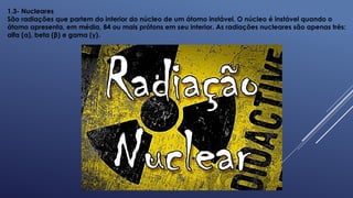 1.3- Nucleares
São radiações que partem do interior do núcleo de um átomo instável. O núcleo é instável quando o
átomo apresenta, em média, 84 ou mais prótons em seu interior. As radiações nucleares são apenas três:
alfa (α), beta (β) e gama (γ).
 