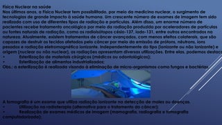 Física Nuclear na saúde
Nos últimos anos, a Física Nuclear tem possibilitado, por meio da medicina nuclear, o surgimento de
tecnologias de grande impacto à saúde humana. Um crescente número de exames de imagem tem sido
realizado com uso de diferentes tipos de radiação e partículas. Além disso, um enorme número de
pacientes recebe tratamento oncológico por meio da radiação produzida por aceleradores de partículas
ou fontes naturais de radiação, como os radioisótopos césio-137, iodo-131, entre outros encontrados na
natureza. Atualmente, existem tratamentos de câncer avançados, com menos efeitos colaterais, que são
capazes de destruir os tecidos afetados pelo câncer por meio da emissão de prótons, nêutrons, íons
pesados e radiação eletromagnética ionizante. Independentemente do tipo (ionizante ou não ionizante) e
origem (nuclear ou não nuclear), as radiações apresentam diversas utilizações. Entre elas, podemos destaca
• Esterilização de materiais cirúrgicos (médicos ou odontológicos);
• Esterilização de alimentos industrializados;
Obs.: a esterilização é realizada visando à eliminação de micro-organismos como fungos e bactérias.
A tomografia é um exame que utiliza radiação ionizante na detecção de males ou doenças.
• Utilização na radioterapia (alternativa para o tratamento do câncer);
• Realização de exames médicos de imagem (mamografia, radiografia e tomografia
computadorizada);
 