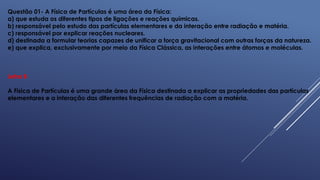 Questão 01- A Física de Partículas é uma área da Física:
a) que estuda os diferentes tipos de ligações e reações químicas.
b) responsável pelo estudo das partículas elementares e da interação entre radiação e matéria.
c) responsável por explicar reações nucleares.
d) destinada a formular teorias capazes de unificar a força gravitacional com outras forças da natureza.
e) que explica, exclusivamente por meio da Física Clássica, as interações entre átomos e moléculas.
Letra B
A Física de Partículas é uma grande área da Física destinada a explicar as propriedades das partículas
elementares e a interação das diferentes frequências de radiação com a matéria.
 