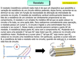 O reostato (resistência variável) nada mais é do que um dispositivo que possibilita a variação da resistência de um circuito elétrico podendo, dessa forma, aumentar-se ou diminuir-se seu valor em função da necessidade de alteração da intensidade da corrente no circuito. O reostato de resistência variável continuamente baseia-se no fato de a resistência de um condutor ser diretamente proporcional ao seu comprimento. O reostato é um simples fio metálico AB tal que se pode colocar no circuito o fio todo, ou uma parte dele. Para realizarmos comodamente essa operação, o reostato possui um cursor C. O circuito é ligado a uma extremidade fixa A do condutor e ao cursor C. Desse modo a corrente percorre sempre a parte AC do reostato. A resistência dessa parte AC varia com o comprimento AC. Mudando-se o cursor para uma posição C’ tal que AC’ seja maior que AC, coloca-se no circuito uma resistência maior. Mudando-se o cursor para C’’ tal que AC’’ seja menor que AC, coloca-se no circuito uma resistência menor. Em particular, quando o cursor está em B, a resistência de todo o reostato está no circuito; quando ele está em A, o reostato está fora de circuito.  www.fisicaatual.com.br Reostato 
