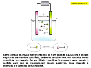 Como cargas positivas movimentando-se num sentido equivalem a cargas negativas em sentido contrário, podemos escolher um dos sentidos como o sentido da corrente. Foi escolhido o sentido da corrente como sendo o sentido com que se movimentam cargas positivas. Essa corrente é chamada de corrente convencional. www.fisicaatual.com.br 