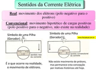 É o que ocorre na realidade, o movimento de elétrons. Não existe movimento de prótons, mas permanece esta concepção por motivos históricos até hoje. Símbolo de uma Pilha (Gerador) Símbolo de uma Pilha (Gerador) www.fisicaatual.com.br Sentidos da Corrente Elétrica 