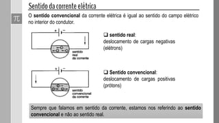 Sempre que falamos em sentido da corrente, estamos nos referindo ao sentido
convencional e não ao sentido real.
 sentido real:
deslocamento de cargas negativas
(elétrons)
 Sentido convencional:
deslocamento de cargas positivas
(prótons)
O sentido convencional da corrente elétrica é igual ao sentido do campo elétrico
no interior do condutor.
 
