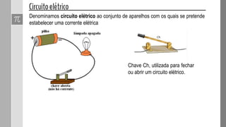Denominamos circuito elétrico ao conjunto de aparelhos com os quais se pretende
estabelecer uma corrente elétrica
Chave Ch, utilizada para fechar
ou abrir um circuito elétrico.
 