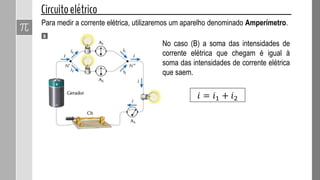 Para medir a corrente elétrica, utilizaremos um aparelho denominado Amperímetro.
No caso (B) a soma das intensidades de
corrente elétrica que chegam é igual à
soma das intensidades de corrente elétrica
que saem.
𝑖 = 𝑖1 + 𝑖2
 