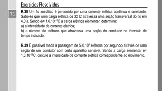 R.38 Um fio metálico é percorrido por uma corrente elétrica contínua e constante.
Sabe-se que uma carga elétrica de 32 C atravessa uma seção transversal do fio em
4,0 s. Sendo e= 1,6.10-19C a carga elétrica elementar, determine:
a) a intensidade de corrente elétrica;
b) o número de elétrons que atravessa uma seção do condutor no intervalo de
tempo indicado.
R.39 É possível medir a passagem de 5,0.10² elétrons por segundo através de uma
seção de um condutor com certo aparelho sensível. Sendo a carga elementar e=
1,6.10-19C, calcule a intensidade de corrente elétrica correspondente ao movimento.
 