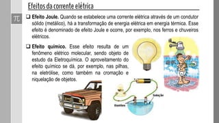  Efeito Joule. Quando se estabelece uma corrente elétrica através de um condutor
sólido (metálico), há a transformação de energia elétrica em energia térmica. Esse
efeito é denominado de efeito Joule e ocorre, por exemplo, nos ferros e chuveiros
elétricos.
 Efeito químico. Esse efeito resulta de um
fenômeno elétrico molecular, sendo objeto de
estudo da Eletroquímica. O aproveitamento do
efeito químico se dá, por exemplo, nas pilhas,
na eletrólise, como também na cromação e
niquelação de objetos.
 