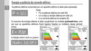 P = U.i
A potência elétrica consumida por um aparelho elétrico é dada pela expressão:
Onde:
• P é a potência elétrica em watt (W)
• U é a ddp ou tensão elétrica em volts (V)
• i e a corrente elétrica em ampère (A)
O consumo de energia elétrica é dado usualmente na unidade quilowatt-hora, uma
vez que os aparelhos elétricos ficam ligados frações ou múltiplos desse período
(hora).
E= P.Δt
A relação entre o kwh e o joule é:
1kwh= 3,6.106 J
 
