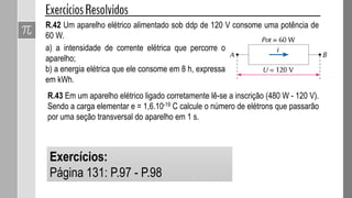 R.42 Um aparelho elétrico alimentado sob ddp de 120 V consome uma potência de
60 W.
a) a intensidade de corrente elétrica que percorre o
aparelho;
b) a energia elétrica que ele consome em 8 h, expressa
em kWh.
R.43 Em um aparelho elétrico ligado corretamente lê-se a inscrição (480 W - 120 V).
Sendo a carga elementar e = 1,6.10-19 C calcule o número de elétrons que passarão
por uma seção transversal do aparelho em 1 s.
Exercícios:
Página 131: P.97 - P.98
 