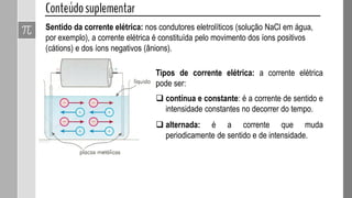 Sentido da corrente elétrica: nos condutores eletrolíticos (solução NaCl em água,
por exemplo), a corrente elétrica é constituída pelo movimento dos íons positivos
(cátions) e dos íons negativos (ânions).
Tipos de corrente elétrica: a corrente elétrica
pode ser:
 contínua e constante: é a corrente de sentido e
intensidade constantes no decorrer do tempo.
 alternada: é a corrente que muda
periodicamente de sentido e de intensidade.
 