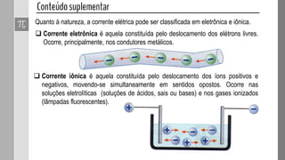 Quanto à natureza, a corrente elétrica pode ser classificada em eletrônica e iônica.
 Corrente eletrônica é aquela constituída pelo deslocamento dos elétrons livres.
Ocorre, principalmente, nos condutores metálicos.
 Corrente iônica é aquela constituída pelo deslocamento dos íons positivos e
negativos, movendo-se simultaneamente em sentidos opostos. Ocorre nas
soluções eletrolíticas (soluções de ácidos, sais ou bases) e nos gases ionizados
(lâmpadas fluorescentes).
 