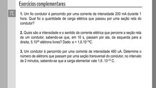 1. Um fio condutor é percorrido por uma corrente de intensidade 200 mA durante 1
hora. Qual foi a quantidade de carga elétrica que passou por uma seção reta do
condutor?
2. Quais são a intensidade e o sentido da corrente elétrica que percorre a seção reta
de um condutor, sabendo-se que, em 10 s, passam por ela, da esquerda para a
direita, 5.1020 elétrons livres? Dado: e = 1,6.10-19C.
3. Um condutor é percorrido por uma corrente de intensidade 480 uA. Determine o
número de elétrons que passam por uma seção transversal do condutor, no intervalo
de 2 minutos, sabendo-se que a carga elementar vale 1,6 .10-19 C.
 