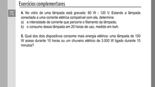 4. No vidro de uma lâmpada está gravado: 60 W - 120 V. Estando a lâmpada
conectada a uma corrente elétrica compatível com ela, determine:
a) a intensidade de corrente que percorre o filamento da lâmpada;
b) o consumo dessa lâmpada em 20 horas de uso, medido em kwh.
5. Qual dos dois dispositivos consome mais energia elétrica: uma lâmpada de 100
W acesa durante 10 horas ou um chuveiro elétrico de 3.000 W ligado durante 10
minutos?
 