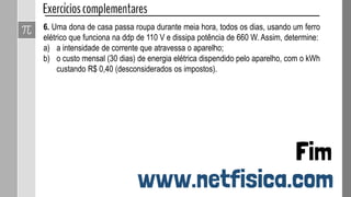 6. Uma dona de casa passa roupa durante meia hora, todos os dias, usando um ferro
elétrico que funciona na ddp de 110 V e dissipa potência de 660 W. Assim, determine:
a) a intensidade de corrente que atravessa o aparelho;
b) o custo mensal (30 dias) de energia elétrica dispendido pelo aparelho, com o kWh
custando R$ 0,40 (desconsiderados os impostos).
 