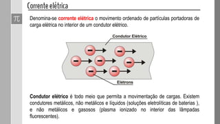 Denomina-se corrente elétrica o movimento ordenado de partículas portadoras de
carga elétrica no interior de um condutor elétrico.
Condutor elétrico é todo meio que permita a movimentação de cargas. Existem
condutores metálicos, não metálicos e líquidos (soluções eletrolíticas de baterias ),
e não metálicos e gasosos (plasma ionizado no interior das lâmpadas
fluorescentes).
 
