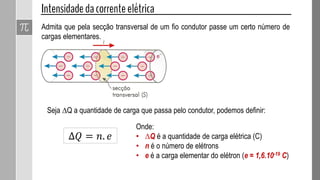 Admita que pela secção transversal de um fio condutor passe um certo número de
cargas elementares.
Seja ∆Q a quantidade de carga que passa pelo condutor, podemos definir:
∆𝑄 = 𝑛. 𝑒
Onde:
• ∆Q é a quantidade de carga elétrica (C)
• n é o número de elétrons
• e é a carga elementar do elétron (e = 1,6.10-19 C)
 
