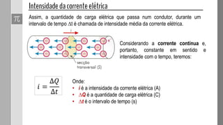 Assim, a quantidade de carga elétrica que passa num condutor, durante um
intervalo de tempo ∆t é chamada de intensidade média da corrente elétrica.
Onde:
• i é a intensidade da corrente elétrica (A)
• ∆Q é a quantidade de carga elétrica (C)
• ∆t é o intervalo de tempo (s)
𝑖 =
∆𝑄
∆𝑡
Considerando a corrente contínua e,
portanto, constante em sentido e
intensidade com o tempo, teremos:
 