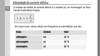 A unidade de medida da corrente elétrica é o ampère (A), em homenagem ao físico
francês André-Marie Ampère.
Em nosso curso, vamos utilizar com frequência os submúltiplos, que são:
 