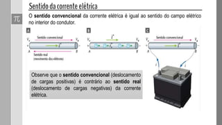 O sentido convencional da corrente elétrica é igual ao sentido do campo elétrico
no interior do condutor.
Observe que o sentido convencional (deslocamento
de cargas positivas) é contrário ao sentido real
(deslocamento de cargas negativas) da corrente
elétrica.
 