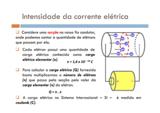 Intensidade da corrente elétrica
Cada elétron possui uma quantidade de
carga elétrica conhecida como carga
Considere uma secção no nosso fio condutor,
onde podemos contar a quantidade de elétrons
que passam por ela.
carga elétrica conhecida como carga
elétrica elementar (e). e = 1,6 x 10– 19 C
Para calcular a carga elétrica (Q) fornecida
basta multiplicarmos o número de elétrons
(n) que passa pela secção pelo valor da
carga elementar (e) do elétron.
Q = n . e
A carga elétrica no Sistema Internacional – SI – é medida em
coulomb (C).
 