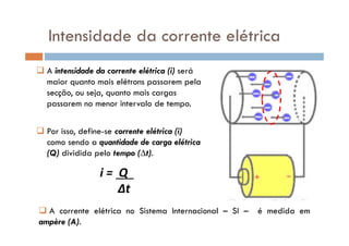 A intensidade da corrente elétrica (i) será
maior quanto mais elétrons passarem pela
secção, ou seja, quanto mais cargas
passarem no menor intervalo de tempo.
Intensidade da corrente elétrica
Por isso, define-se corrente elétrica (i)
como sendo a quantidade de carga elétrica
(Q) dividida pelo tempo (∆t).
i = Q .
∆t
A corrente elétrica no Sistema Internacional – SI – é medida em
ampère (A).
 