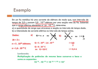 Exemplo
Em um fio metálico há uma corrente de elétrons de modo que, num intervalo de
tempo de 2,0 s, passam 5,0 . 1018 elétrons por uma secção reta do fio. Sabendo
que a carga elétrica elementar é 1,6 . 10-19 C, determine:
a) a quantidade de carga que atravessa a secção no intervalo de tempo dado.
b) a intensidade de corrente elétrica no intervalo de tempo acima.
Dados: Q = n . e ou i = Qa) b)Dados:
∆t = 2 s
n = 5 . 1018 elétrons
e = 1,6 . 10-19 C
Q = n . e ou i = Q
∆t
a)
Q = 5 . 1018 . 1,6 . 10-19
Q = 8 . 10-1 C
ou Q = 0,8 C
b) Q = n . e ou i = Q
∆t
i = 0,8
2
i = 0,4 A
Lembrando:
Multiplicação de potências de mesma base conserva a base e
soma os expoentes:
10 18 . 10 -19 = 10 18 + (-19) = 10-1
 