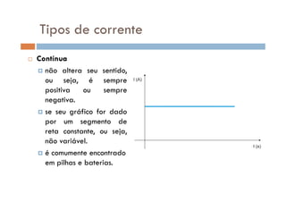 Tipos de corrente
Contínua
não altera seu sentido,
ou seja, é sempre
positiva ou sempre
negativa.negativa.
se seu gráfico for dado
por um segmento de
reta constante, ou seja,
não variável.
é comumente encontrado
em pilhas e baterias.
 