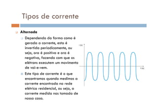 Alternada
Dependendo da forma como é
gerada a corrente, esta é
invertida periodicamente, ou
seja, ora é positiva e ora é
negativa, fazendo com que os
Tipos de corrente
negativa, fazendo com que os
elétrons executem um movimento
de vai-e-vem.
Este tipo de corrente é o que
encontramos quando medimos a
corrente encontrada na rede
elétrica residencial, ou seja, a
corrente medida nas tomada de
nossa casa.
 