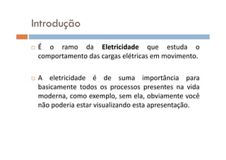 Introdução
É o ramo da Eletricidade que estuda o
comportamento das cargas elétricas em movimento.
A eletricidade é de suma importância paraA eletricidade é de suma importância para
basicamente todos os processos presentes na vida
moderna, como exemplo, sem ela, obviamente você
não poderia estar visualizando esta apresentação.
 