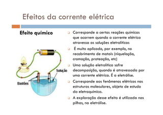Efeito químico Corresponde a certas reações químicas
que ocorrem quando a corrente elétrica
atravessa as soluções eletrolíticas
É muito aplicado, por exemplo, no
recobrimento de matais (niquelação,
cromação, prateação, etc)
Efeitos da corrente elétrica
cromação, prateação, etc)
Uma solução eletrolítica sofre
decomposição, quando é atravessada por
uma corrente elétrica. É a eletrólise.
Corresponde aos fenômenos elétricos nas
estruturas moleculares, objeto de estudo
da eletroquímica.
A exploração desse efeito é utilizada nas
pilhas, na eletrólise.
 