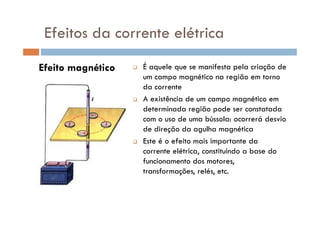 Efeito magnético É aquele que se manifesta pela criação de
um campo magnético na região em torno
da corrente
A existência de um campo magnético em
determinada região pode ser constatada
Efeitos da corrente elétrica
determinada região pode ser constatada
com o uso de uma bússola: ocorrerá desvio
de direção da agulha magnética
Este é o efeito mais importante da
corrente elétrica, constituindo a base do
funcionamento dos motores,
transformações, relés, etc.
 