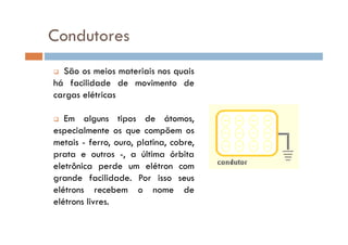 Condutores
São os meios materiais nos quais
há facilidade de movimento de
cargas elétricas
Em alguns tipos de átomos,Em alguns tipos de átomos,
especialmente os que compõem os
metais - ferro, ouro, platina, cobre,
prata e outros -, a última órbita
eletrônica perde um elétron com
grande facilidade. Por isso seus
elétrons recebem o nome de
elétrons livres.
 