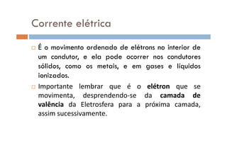 É o movimento ordenado de elétrons no interior de
um condutor, e ela pode ocorrer nos condutores
sólidos, como os metais, e em gases e líquidos
ionizados.
Corrente elétrica
Importante lembrar que é o elétron que se
movimenta, desprendendo-se da camada de
valência da Eletrosfera para a próxima camada,
assim sucessivamente.
 