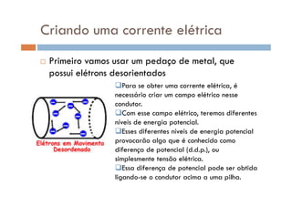 Criando uma corrente elétrica
Primeiro vamos usar um pedaço de metal, que
possui elétrons desorientados
Para se obter uma corrente elétrica, é
necessário criar um campo elétrico nesse
condutor.condutor.
Com esse campo elétrico, teremos diferentes
níveis de energia potencial.
Esses diferentes níveis de energia potencial
provocarão algo que é conhecido como
diferença de potencial (d.d.p.), ou
simplesmente tensão elétrica.
Essa diferença de potencial pode ser obtida
ligando-se o condutor acima a uma pilha.
 