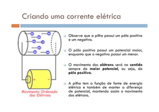 Observe que a pilha possui um pólo positivo
e um negativo.
O pólo positivo possui um potencial maior,
enquanto que o negativo possui um menor.
Criando uma corrente elétrica
enquanto que o negativo possui um menor.
O movimento dos elétrons será no sentido
sempre do maior potencial, ou seja, do
pólo positivo.
A pilha tem a função de fonte de energia
elétrica e também de manter a diferença
de potencial, mantendo assim o movimento
dos elétrons.
 