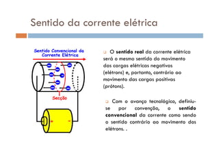 Sentido da corrente elétrica
O sentido real da corrente elétrica
será o mesmo sentido do movimento
das cargas elétricas negativas
(elétrons) e, portanto, contrário ao
movimento das cargas positivasmovimento das cargas positivas
(prótons).
Com o avanço tecnológico, definiu-
se por convenção, o sentido
convencional da corrente como sendo
o sentido contrário ao movimento dos
elétrons. .
 