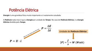 Potência Elétrica
Energia é uma grandeza física muito importante e é vastamente estudada.
A Potência nada mais é que a Energia por unidade de Tempo. No caso de Potência Elétrica, é a Energia
Elétrica dividida pelo Tempo.
𝑷 =
∆𝑬
∆𝒕
𝑷 =
𝑱
𝒔
= 𝑾 (𝑾𝒂𝒕𝒕)
Unidade de Potência Elétrica:
𝑷 = 𝑼 ∙ 𝒊
 