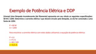 Exemplo de Potência Elétrica e DDP
(Unesp) Uma lâmpada incandescente (de filamento) apresenta em seu rótulo as seguintes especificações:
60 W e 120V. Determine a corrente elétrica i que deverá circular pela lâmpada, se ela for conectada a uma
fonte de 120V.
P = 60 W
U = 120V
Para encontrar a corrente elétrica com estes dados utilizamos a equação da potência elétrica:
P = U.i
i = P / U
i = 60 / 120
i = 0,5 A
 