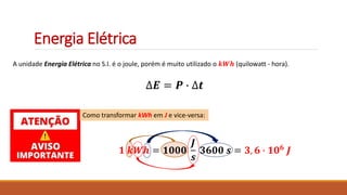 Energia Elétrica
A unidade Energia Elétrica no S.I. é o joule, porém é muito utilizado o 𝒌𝑾𝒉 (quilowatt - hora).
∆𝑬 = 𝑷 ∙ ∆𝒕
Como transformar kWh em J e vice-versa:
𝟏 𝒌𝑾𝒉 = 𝟏𝟎𝟎𝟎
𝑱
𝒔
𝟑𝟔𝟎𝟎 𝒔 = 𝟑, 𝟔 ∙ 𝟏𝟎𝟔
𝑱
 